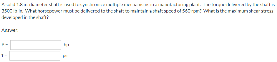 A solid 1.8 in. diameter shaft is used to synchronize multiple mechanisms in a manufacturing plant. The torque delivered by the shaft is
3500 Ib-in. What horsepower must be delivered to the shaft to maintain a shaft speed of 560 rpm? What is the maximum shear stress
developed in the shaft?
Answer:
P =
hp
T =
psi
