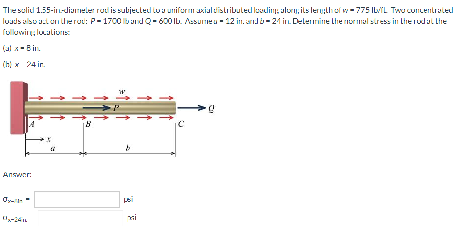 The solid 1.55-in.-diameter rod is subjected to a uniform axial distributed loading along its length of w = 775 lb/ft. Two concentrated
loads also act on the rod: P = 1700 Ib and Q = 600 lb. Assume a = 12 in. and b = 24 in. Determine the normal stress in the rod at the
following locations:
(a) x= 8 in.
(b) x = 24 in.
→ -
A
В
IC
a
Answer:
Ox-8in. -
psi
Ox-24in.
psi
