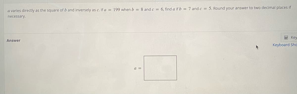a varies directly as the square of b and inversely as c. If a = 199 when b = 8 and c = 6, find a if b = 7 and c = 5. Round your answer to two decimal places if
necessary.
国 Key
Answer
Keyboard Sha
a =
