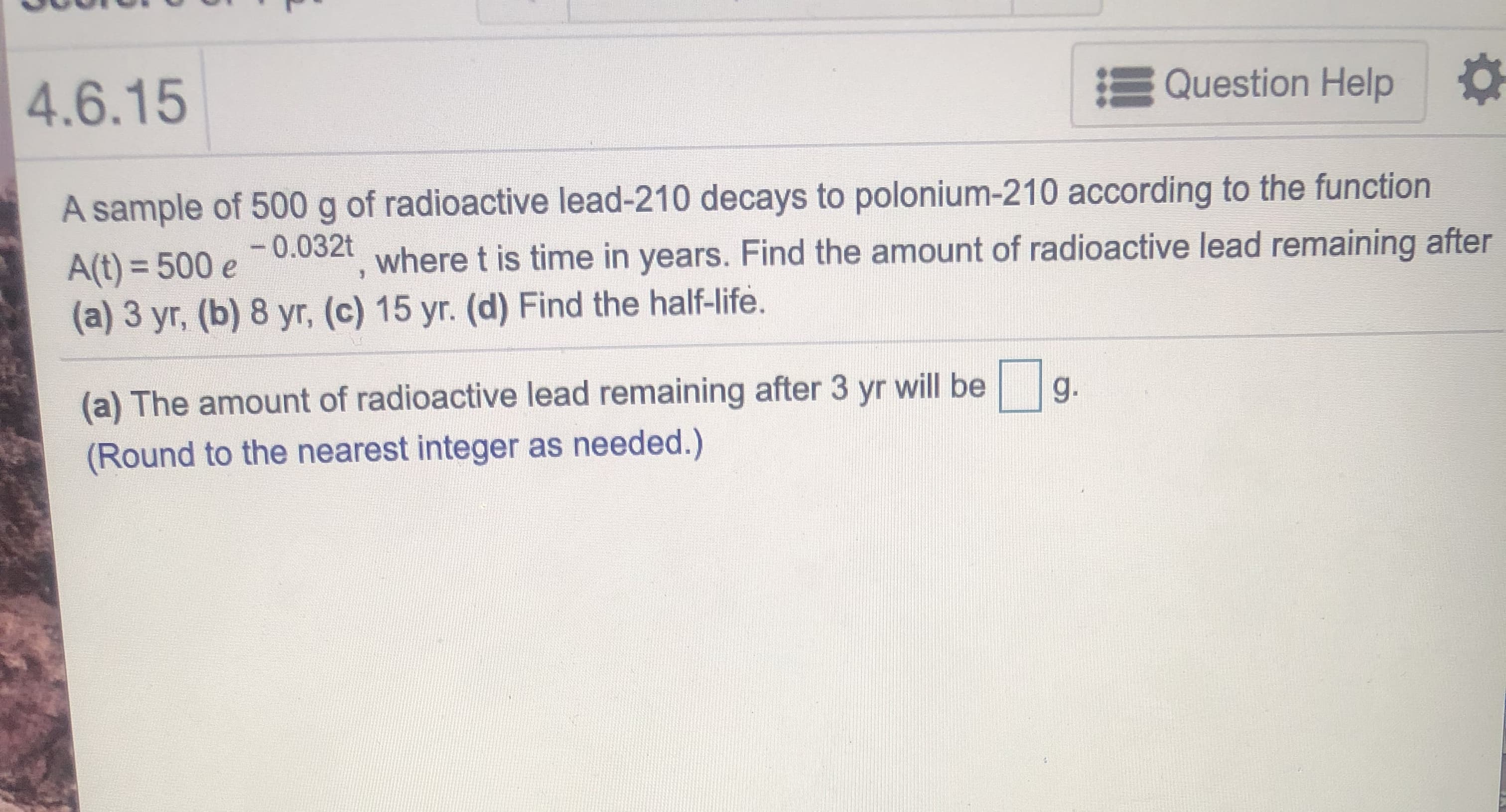A sample of 500 g of radioactive lead-210 decays to polonium-210 according to the function
-0.032t
A(t) = 500 e
(a) 3 yr, (b) 8 yr, (c) 15 yr. (d) Find the half-life.
where t is time in years. Find the amount of radioactive lead remaining after
(a) The amount of radioactive lead remaining after 3 yr will be
g.
(Round to the nearest integer as needed.)
