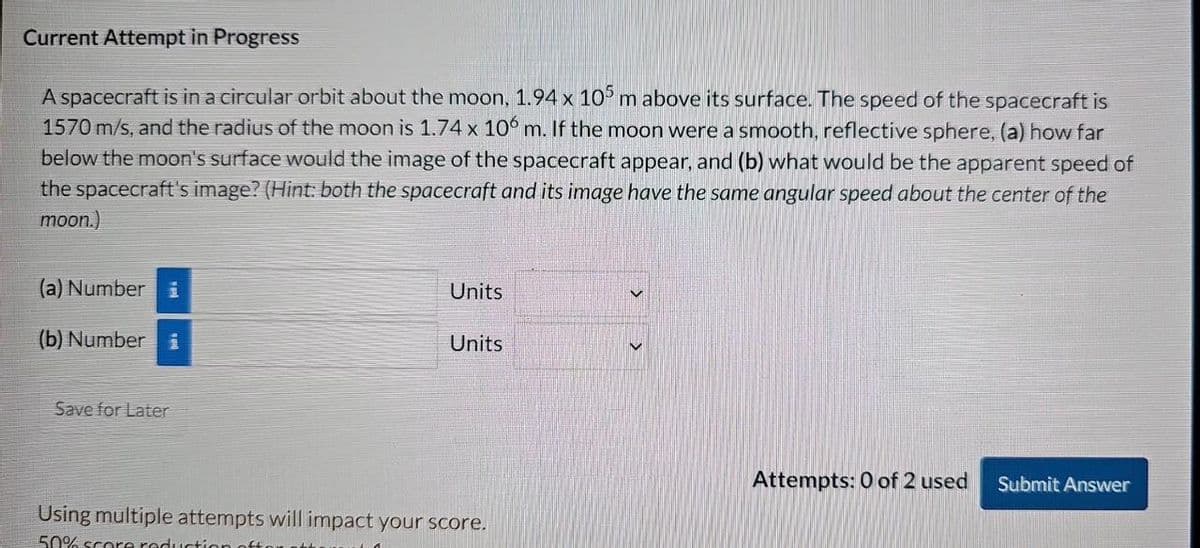 Current Attempt in Progress
A spacecraft is in a circular orbit about the moon, 1.94 x 105 m above its surface. The speed of the spacecraft is
1570 m/s, and the radius of the moon is 1.74 x 106 m. If the moon were a smooth, reflective sphere, (a) how far
below the moon's surface would the image of the spacecraft appear, and (b) what would be the apparent speed of
the spacecraft's image? (Hint: both the spacecraft and its image have the same angular speed about the center of the
moon.)
(a) Number i
(b) Number i
Units
Units
Save for Later
Using multiple attempts will impact your score.
50% score reduction
Attempts: 0 of 2 used Submit Answer