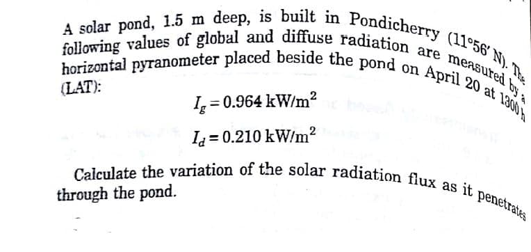 A solar pond, 1.5 m deep, is built in Pondicherry (11°56' N). The
horizontal pyranometer placed beside the pond on April 20 at 1.300
following values of global and diffuse radiation are measured by a
Ia=0.210 kW/m²
Calculate the variation of the solar radiation flux as it penetrates
through the pond.