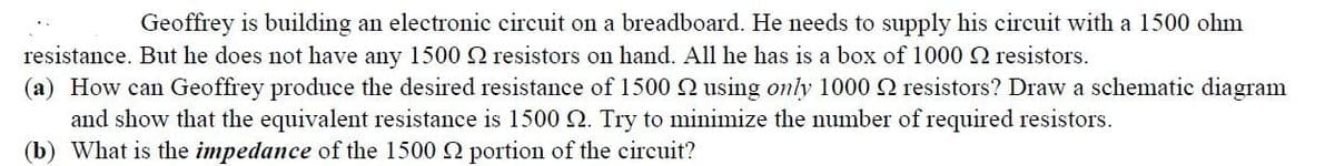 Geoffrey is building an electronic circuit on a breadboard. He needs to supply his circuit with a 1500 ohm
resistance. But he does not have any 1500 2 resistors on hand. All he has is a box of 1000 2 resistors.
(a) How can Geoffrey produce the desired resistance of 1500 using only 1000 resistors? Draw a schematic diagram
and show that the equivalent resistance is 1500 2. Try to minimize the number of required resistors.
(b) What is the impedance of the 1500 2 portion of the circuit?