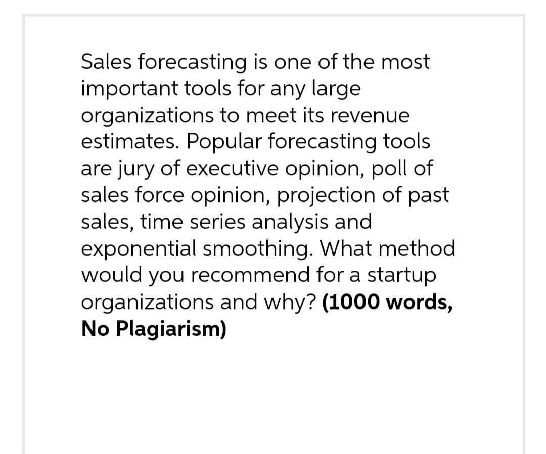 Sales forecasting is one of the most
important tools for any large
organizations to meet its revenue
estimates. Popular forecasting tools
are jury of executive opinion, poll of
sales force opinion, projection of past
sales, time series analysis and
exponential smoothing. What method
would you recommend for a startup
organizations and why? (1000 words,
No Plagiarism)