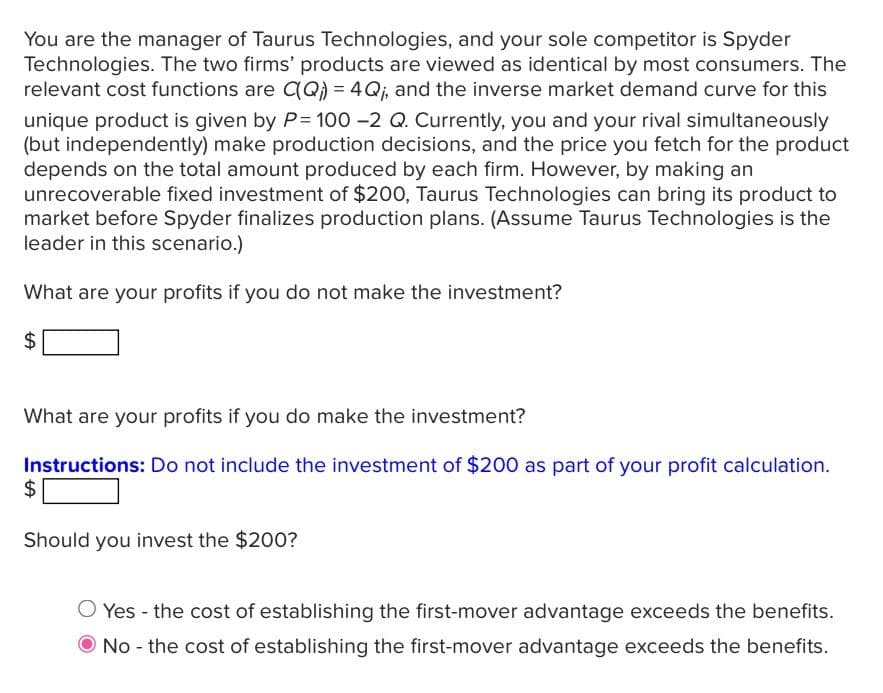 You are the manager of Taurus Technologies, and your sole competitor is Spyder
Technologies. The two firms' products are viewed as identical by most consumers. The
relevant cost functions are C(Q) = 4Q;, and the inverse market demand curve for this
unique product is given by P= 100 -2 Q. Currently, you and your rival simultaneously
(but independently) make production decisions, and the price you fetch for the product
depends on the total amount produced by each firm. However, by making an
unrecoverable fixed investment of $200, Taurus Technologies can bring its product to
market before Spyder finalizes production plans. (Assume Taurus Technologies is the
leader in this scenario.)
What are your profits if you do not make the investment?
$
What are your profits if you do make the investment?
Instructions: Do not include the investment of $200 as part of your profit calculation.
$
Should you invest the $200?
O Yes - the cost of establishing the first-mover advantage exceeds the benefits.
No - the cost of establishing the first-mover advantage exceeds the benefits.