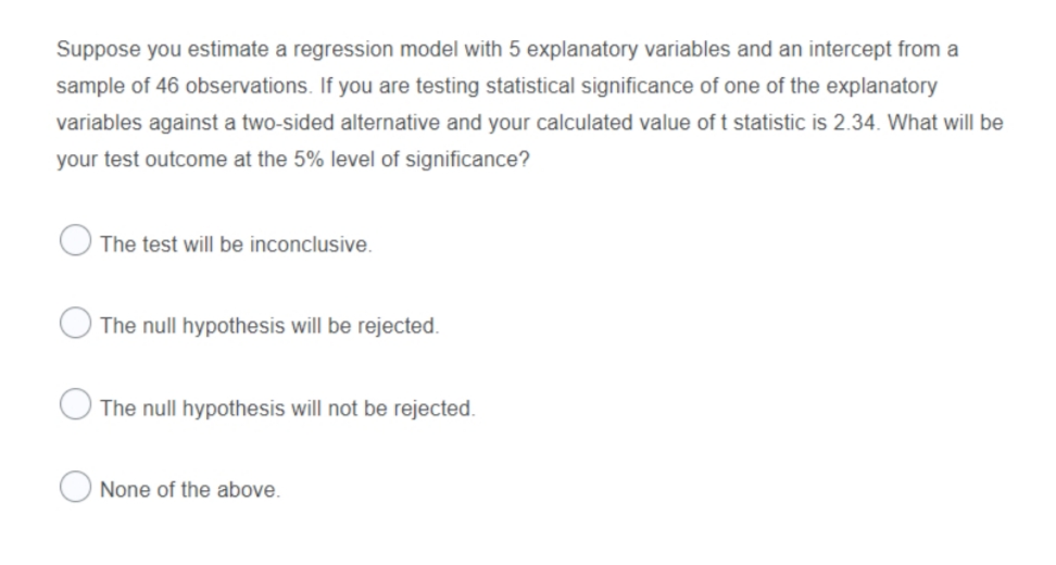 Suppose you estimate a regression model with 5 explanatory variables and an intercept from a
sample of 46 observations. If you are testing statistical significance of one of the explanatory
variables against a two-sided alternative and your calculated value oft statistic is 2.34. What will be
your test outcome at the 5% level of significance?
The test will be inconclusive.
The null hypothesis will be rejected.
The null hypothesis will not be rejected.
None of the above.
