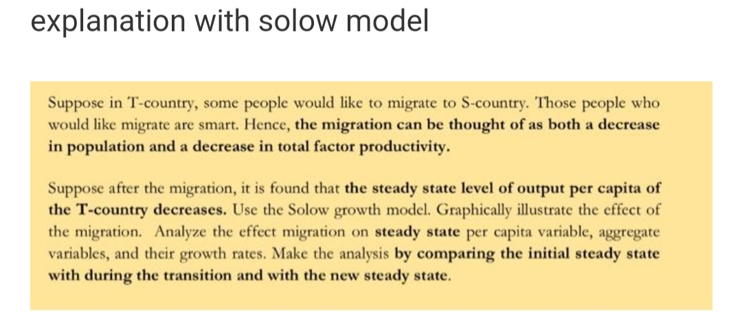 explanation with solow model
Suppose in T-country, some people would like to migrate to S-country. Those people who
would like migrate are smart. Hence, the migration can be thought of as both a decrease
in population and a decrease in total factor productivity.
Suppose after the migration, it is found that the steady state level of output per capita of
the T-country decreases. Use the Solow growth model. Graphically illustrate the effect of
the migration. Analyze the effect migration on steady state per capita variable, aggregate
variables, and their growth rates. Make the analysis by comparing the initial steady state
with during the transition and with the new steady state.
