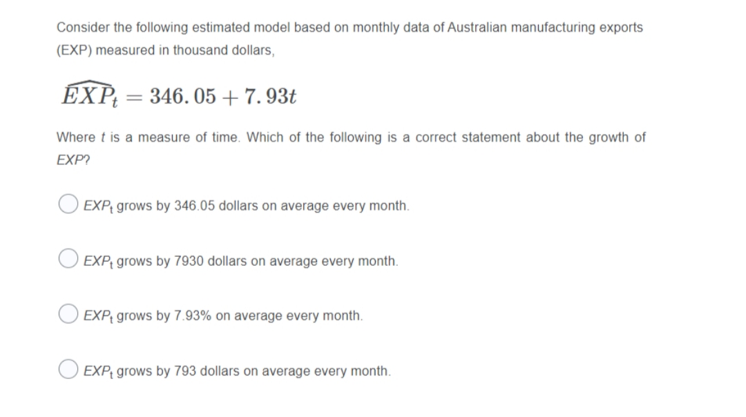Consider the following estimated model based on monthly data of Australian manufacturing exports
(EXP) measured in thousand dollars,
ÉXP;
346. 05 + 7. 93t
Where t is a measure of time. Which of the following is a correct statement about the growth of
EXP?
EXP grows by 346.05 dollars on average every month.
EXP; grows by 7930 dollars on average every month.
EXP; grows by 7.93% on average every month.
EXP¡ grows by 793 dollars on average every month.
