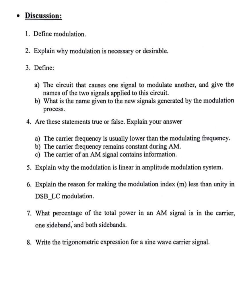 • Discussion:
1. Define modulation.
2. Explain why modulation is necessary or desirable.
3. Define:
a) The circuit that causes one signal to modulate another, and give the
names of the two signals applied to this circuit.
b) What is the name given to the new signals generated by the modulation
process.
4. Are these statements true or false. Explain your answer
a) The carrier frequency is usually lower than the modulating frequency.
b) The carrier frequency remains constant during AM.
c) The carrier of an AM signal contains information.
5. Explain why the modulation is linear in amplitude modulation system.
6. Explain the reason for making the modulation index (m) less than unity in
DSB_LC modulation.
7. What percentage of the total power in an AM signal is in the carrier,
one sideband, and both sidebands.
8. Write the trigonometric expression for a sine wave carrier signal.
