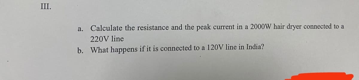 III.
Calculate the resistance and the peak current in a 2000W hair dryer connected to a
220V line
b. What happens if it is connected to a 120V line in India?
a.