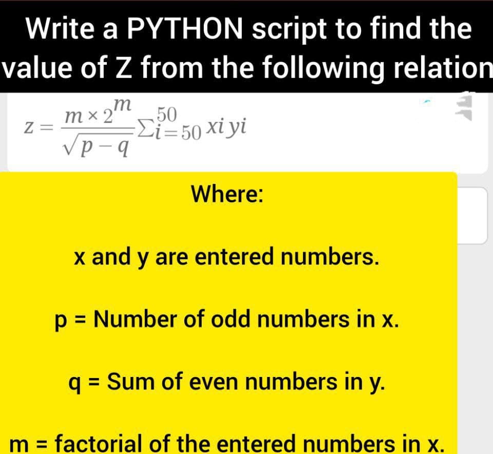 Write a PYTHON script to find the
value of Z from the following relation
mx2m
=
50
-Σ-50 xiyi
тx2'
Z =
Where:
x and y are entered numbers.
p = Number of odd numbers in x.
q = Sum of even numbers in y.
%3D
m = factorial of the entered numbers in x.
