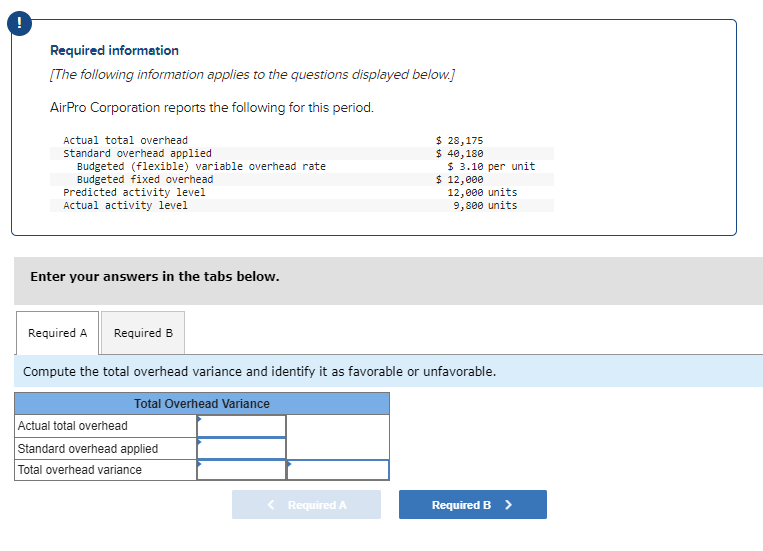 Required information
[The following information applies to the questions displayed below.]
AirPro Corporation reports the following for this period.
Actual total overhead
standard overhead applied
Budgeted (flexible) variable overhead rate
Budgeted fixed overhead
Predicted activity level
Actual activity level
Enter your answers in the tabs below.
Required B
Actual total overhead
Standard overhead applied
Total overhead variance
$ 28,175
$ 40,180
< Required A
$ 3.10 per unit
Required A
Compute the total overhead variance and identify it as favorable or unfavorable.
Total Overhead Variance
$ 12,000
12,000 units
9,800 units
Required B >