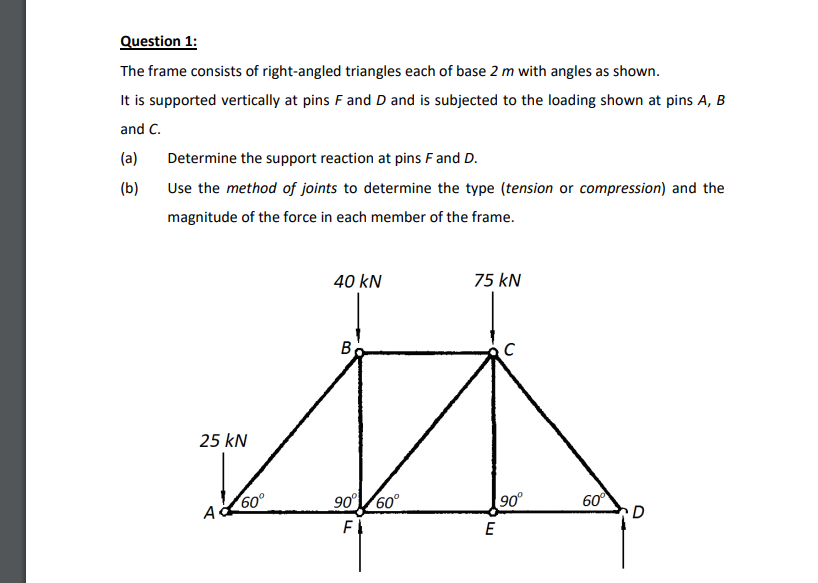 Question 1:
The frame consists of right-angled triangles each of base 2 m with angles as shown.
It is supported vertically at pins F and Dand is subjected to the loading shown at pins A, B
and C.
(a)
Determine the support reaction at pins F and D.
(b)
Use the method of joints to determine the type (tension or compression) and the
magnitude of the force in each member of the frame.
40 kN
75 kN
25 kN
60°
90°/60°
90°
60
A
E
