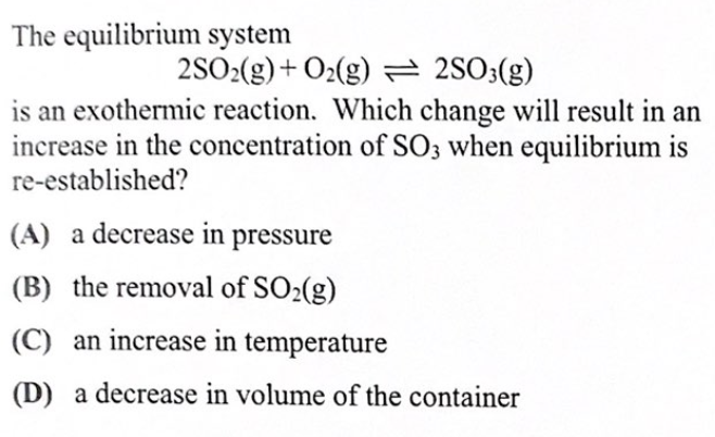 The equilibrium system
2SO2(g)+ O2(g) = 2S03(g)
is an exothermic reaction. Which change will result in an
increase in the concentration of SO3 when equilibrium is
re-established?
(A) a decrease in pressure
(B) the removal of SO2(g)
(C) an increase in temperature
(D) a decrease in volume of the container
