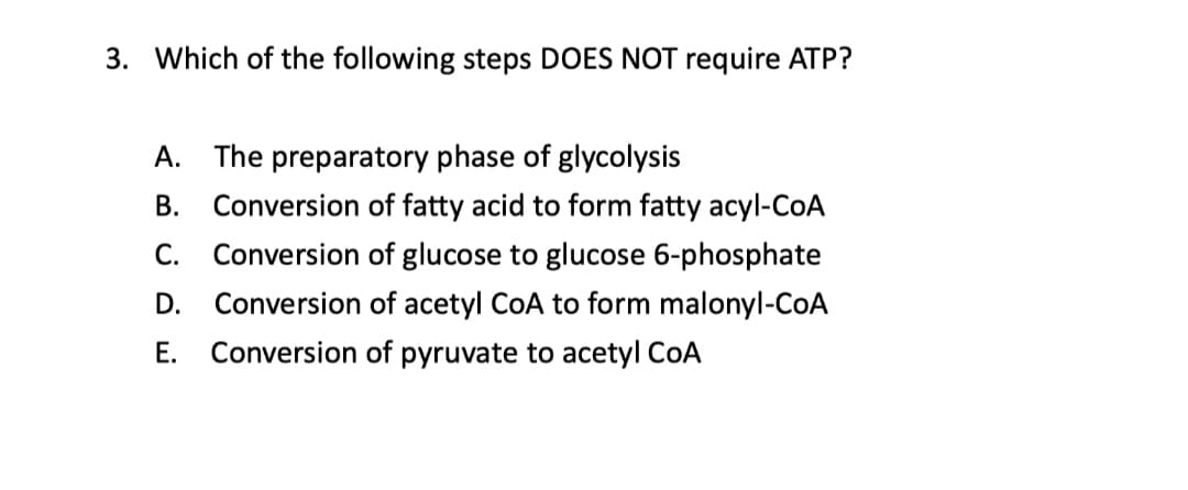 3. Which of the following steps DOES NOT require ATP?
А.
The preparatory phase of glycolysis
В.
Conversion of fatty acid to form fatty acyl-CoA
С.
Conversion of glucose to glucose 6-phosphate
D.
Conversion of acetyl CoA to form malonyl-CoA
Е.
Conversion of pyruvate to acetyl CoA

