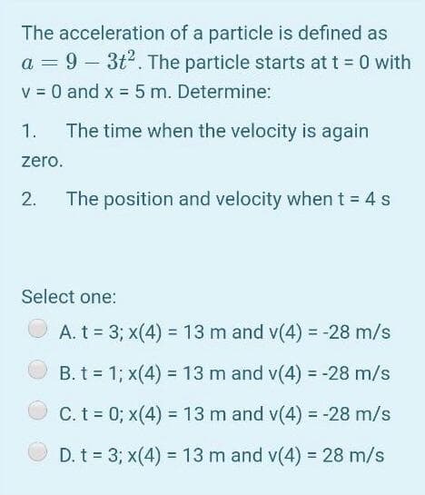 The acceleration of a particle is defined as
a = 9 – 3t2. The particle starts at t 0 with
v = 0 and x = 5 m. Determine:
1.
The time when the velocity is again
zero.
2.
The position and velocity when t = 4 s
Select one:
A. t = 3; x(4) = 13 m and v(4) = -28 m/s
%3D
B. t = 1; x(4) = 13 m and v(4) = -28 m/s
%3D
!i!
C. t = 0; x(4) = 13 m and v(4) = -28 m/s
%3D
%3D
D. t = 3; x(4) = 13 m and v(4) = 28 m/s
%3D
