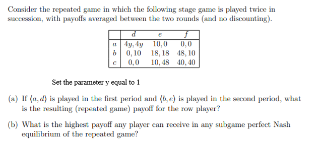 Consider the repeated game in which the following stage game is played twice in
succession, with payoffs averaged between the two rounds (and no discounting).
d
e
0,0
b| 0,10 18, 18 48,10
10, 48 40, 40
a 4y, 4y 10,0
0,0
Set the parameter y equal to 1
(a) If (a, d) is played in the first period and (b, e) is played in the second period, what
is the resulting (repeated game) payoff for the row player?
(b) What is the highest payoff any player can receive in any subgame perfect Nash
equilibrium of the repeated game?
