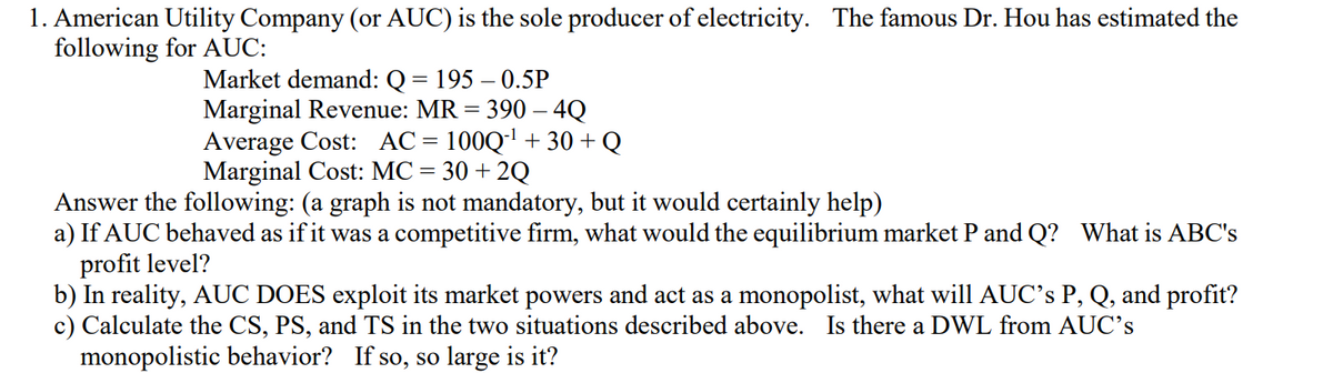 1. American Utility Company (or AUC) is the sole producer of electricity. The famous Dr. Hou has estimated the
following for AUC:
Market demand: Q = 195 – 0.5P
Marginal Revenue: MR = 390 – 4Q
Average Cost: AC= 100Q' + 30 + Q
Marginal Cost: MC = 30 + 2Q
Answer the following: (a graph is not mandatory, but it would certainly help)
a) If AUC behaved as if it was a competitive firm, what would the equilibrium market P and Q? What is ABC's
profit level?
b) In reality, AUC DOES exploit its market powers and act as a monopolist, what will AUC's P, Q, and profit?
c) Calculate the CS, PS, and TS in the two situations described above. Is there a DWL from AUC's
monopolistic behavior? If so, so large is it?
