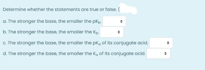 Determine whether the statements are true or false. (
a. The stronger the base, the smaller the pKp.
b. The stronger the base, the smaller the Kp.
c. The stronger the base, the smaller the pka of its conjugate acid.
d. The stronger the base, the smaller the Ka of its conjugate acid.
