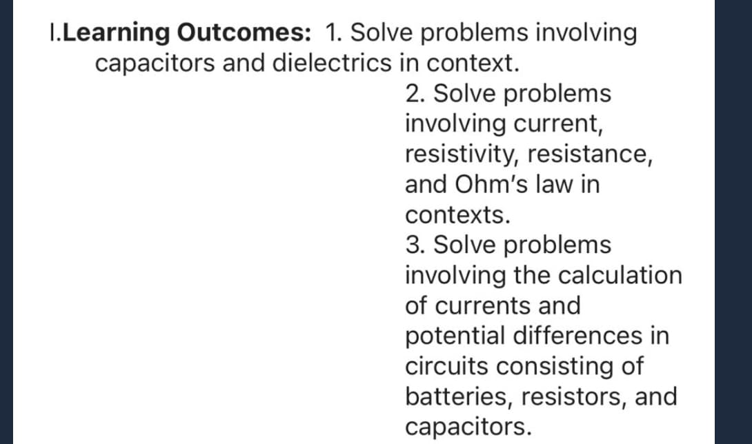I.Learning Outcomes: 1. Solve problems involving
capacitors and dielectrics in context.
2. Solve problems
involving current,
resistivity, resistance,
and Ohm's law in
contexts.
3. Solve problems
involving the calculation.
of currents and
potential differences in
circuits consisting of
batteries, resistors, and
capacitors.