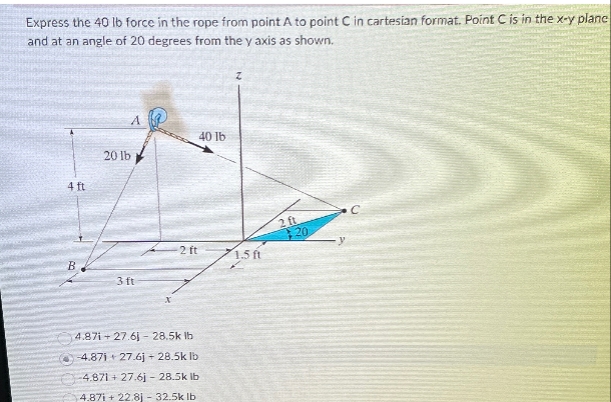 Express the 40 lb force in the rope from point A to point C in cartesian format. Point C is in the x-y plane
and at an angle of 20 degrees from the y axis as shown.
4 ft
20 lb
A
3ft
x
2 ft
4.87i+27.61-28.5k lb
-4.871 + 27.6j + 28.5k lb
4.871 + 27.6j 28.5k lb
4.87i+22.8j - 32.5k lb
40 lb
Z
2 ft
20
1.5 ft