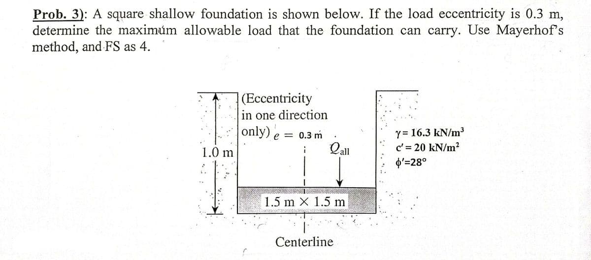 Prob. 3): A square shallow foundation is shown below. If the load eccentricity is 0.3 m,
determine the maximúm allowable load that the foundation can carry. Use Mayerhof's
method, and FS as 4.
(Eccentricity
in one direction
only) e = 0.3 m
Qal
Y = 16.3 kN/m3
c' = 20 kN/m?
p'=28°
1.0 m
1.5 m X 1.5 m
Centerline
