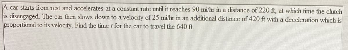 A car starts from rest and accelerates at a constant rate until it reaches 90 mi/hr in a distance of 220 ft, at which time the clutch
is disengaged. The car then slows down to a velocity of 25 mi/hr in an additional distance of 420 ft with a deceleration which is
proportional to its velocity. Find the time t for the car to travel the 640 ft.