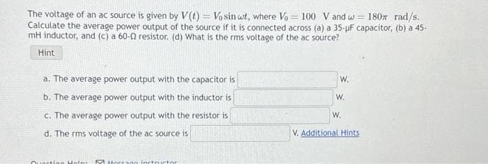 The voltage of an ac source is given by V(t) = Vo sin wt, where Vo = 100 V and w= 180 rad/s.
Calculate the average power output of the source if it is connected across (a) a 35-µF capacitor, (b) a 45-
mH inductor, and (c) a 60-02 resistor. (d) What is the rms voltage of the ac source?
Hint
a. The average power output with the capacitor is
b. The average power output with the inductor is
c. The average power output with the resistor is
d. The rms voltage of the ac source is
Quartion Moint 52 Morrago instructor
W.
W.
W.
V. Additional Hints