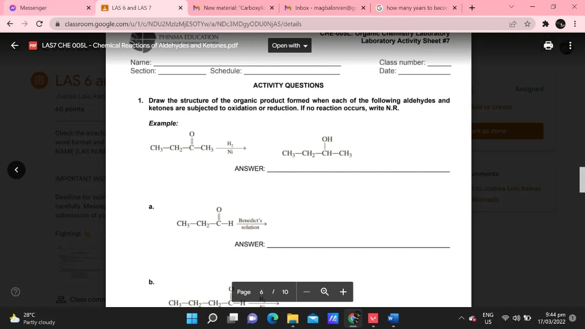 Messenger
A LAS 6 and LAS 7
M New material: "Carboxylic x M Inbox - magbalonren@g x
G how many years to becor
+
A classroom.google.com/u/1/c/NDU2MZIZMJESOTYW/a/NDc3MDgyODUONjA5/details
PHINMA EDUCATION
LAS7 CHE O05L - Chemical Reactions of Aldehydes and Ketones.pdf
CHE-UUOL. urganic unemIstry Lavoratory
Laboratory Activity Sheet #7
Open with -
Class number:
Date:
Name:
Section:
Schedule:
LAS 6 a
ACTIVITY QUESTIONS
Assigned
Joshea Lois Asir
1. Draw the structure of the organic product formed when each of the following aldehydes and
ketones are subjected to oxidation or reduction. If no reaction occurs, write N.R.
dd or create
60 points
Example:
ark as done
Check the attach
word format and
NAME (LAS NUM
OH
H,
CH3-CH2-C–CH3
CH3-CH2-CH–CH3
Ni
ANSWER:
omments
IMPORTANT INS
t to Jashea Lois Asinas
Deadline for sub
carefully. Messa
submission of yo
Mercado
а.
CH3–CH2-C–H Benedict's
solution
Fighting!
ANSWER:
b.
Page 6 I 10
Q +
2 Class com
CH3-CH,-CH,-C-H
9:44 pm
17/03/2022
28°C
ENG
IA
Partly cloudy
US
