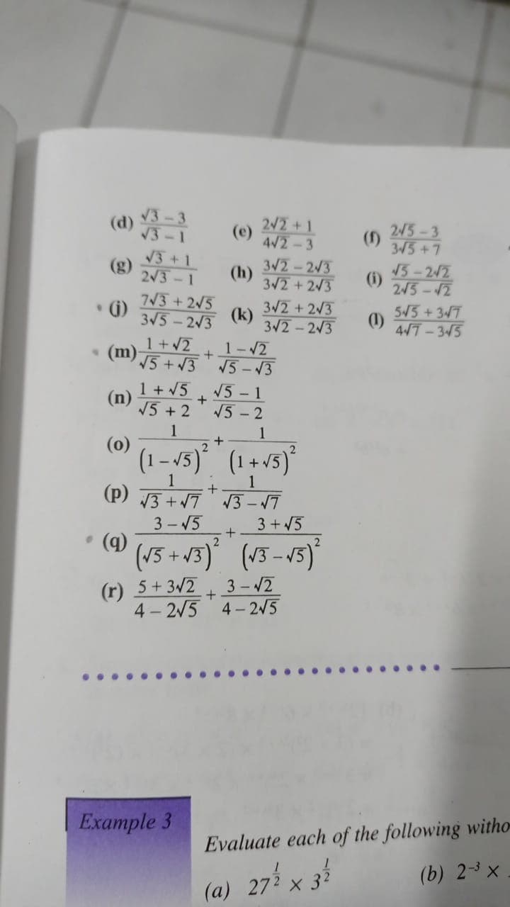 (d)
2/2 +1
(e)
4/2-3
245-3
3/5+7
V3 +1
(g)
2/3-1
3V2-2/3
(h)
3/2+2/3
15-2/2
(1)
245-12
7V3 + 2/5
• G)
3V5-2V3
3V2 +2/3
(k)
3V2-2/3
515+37
(1)
4/7-3/5
1+2
(m)
5+3
1-12
V5 - 13
1 + 5
(n)
N5 + 2
V5 - 1
V5 -2
1
1
(0)
(1 - /5)°
(1+ 5)*
1
(p) 13 + 7 3 – 17
3 - 15
3 +V5
• (a)
(v5 + v3)' (v3-15)
(r) 5+32
4 - 2/5
3-2
4 - 2/5
Example 3
Evaluate each of the following witho-
(b) 2-3 x
(a) 27%
