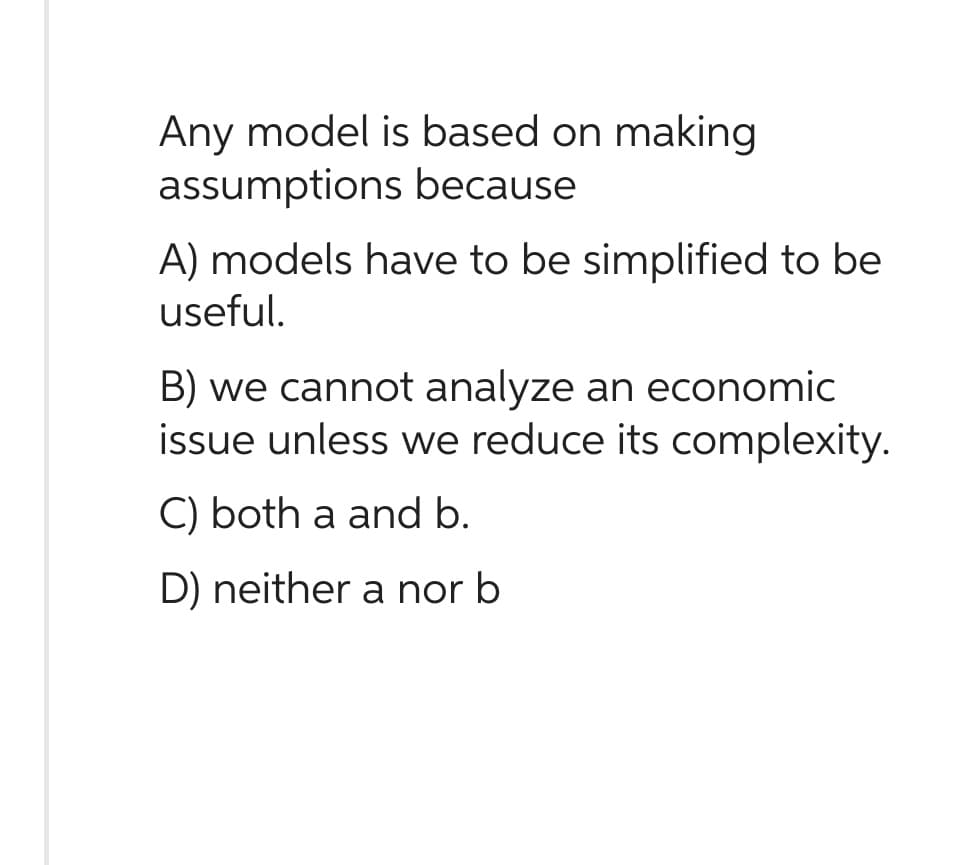 Any model is based on making
assumptions because
A) models have to be simplified to be
useful.
B) we cannot analyze an economic
issue unless we reduce its complexity.
C) both a and b.
D) neither a nor b