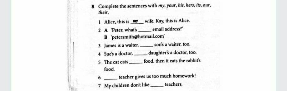8 Complete the sentences with my, your, his, hers, its, our,
their.
1 Alice, this is my wife. Kay, this is Alice.
email address?"
2 A Peter, what's
B petersmith@hotmail.com
3 James is a waiter.
son's a waiter, too.
4 Sue's a doctor.
daughter's a doctor, too.
5 The cat eats
food, then it eats the rabbit's
food.
6
teacher gives us too much homework!
7 My children don't like
teachers.
