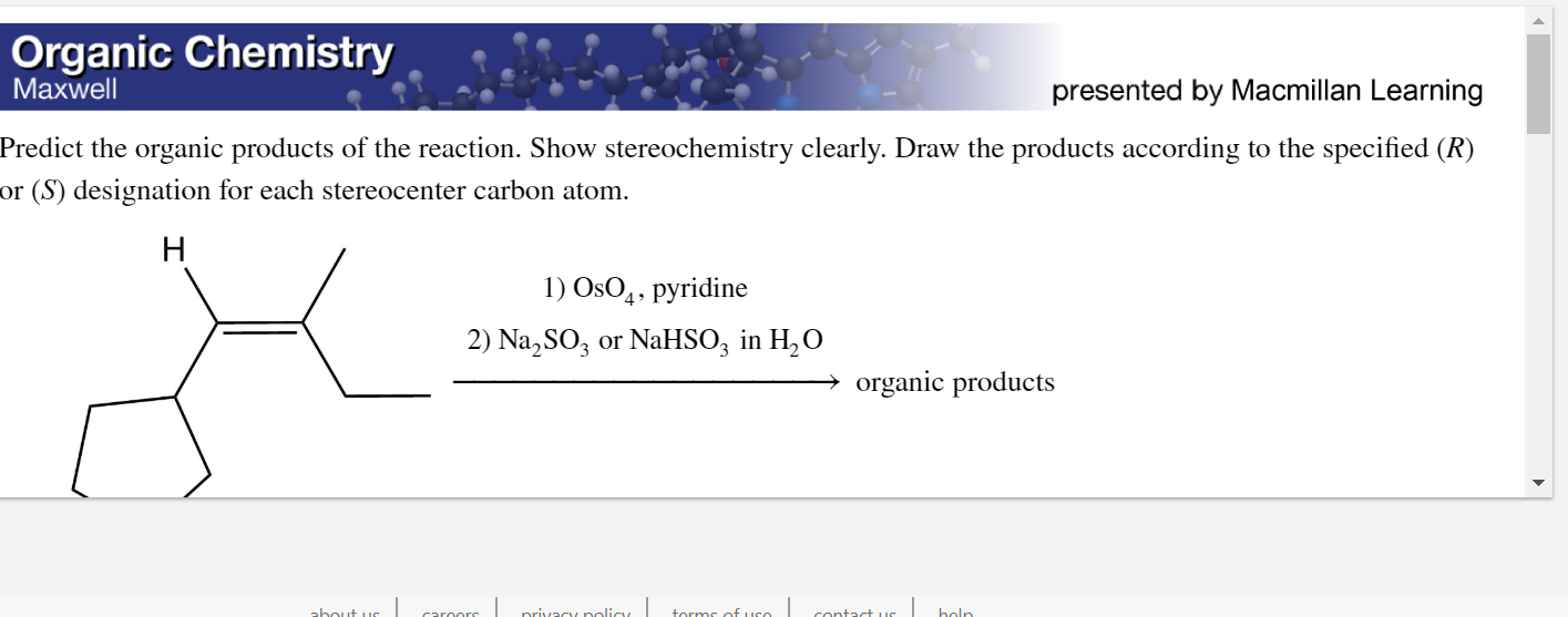 Predict the organic products of the reaction. Show stereochemistry clearly. Draw the products according to the specified (R)
or (S) designation for each stereocenter carbon atom.
H
1) OsO4, pyridine
2) Na,SO3 or NaHSO; in H, O
organic products
