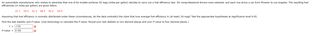 An automobile manufacturer who wishes to advertise that one of its models achieves 30 mpg (miles per gallon) decides to carry out a fuel efficiency test. Six nonprofessional drivers were selected, and each one drove a car from Phoenix to Los Angeles. The resulting fuel
efficiencies (in miles per gallon) are given below.
27.1 29.4 31.3 28.5 30.2 29.5
Assuming that fuel efficiency is normally distributed under these circumstances, do the data contradict the claim that true average fuel efficiency is (at least) 30 mpg? Test the appropriate hypotheses at significance level 0.05.
Find the test statistic and P-value. (Use technology to calculate the P-value. Round your test statistic to two decimal places and your P-value to four decimal places.)
t = -1.08
X
X
0.165
P-value =