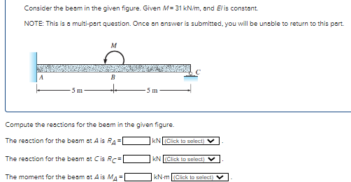 Consider the beam in the given figure. Given M= 31 kN/m, and Elis constant.
NOTE: This is a multi-part question. Once an answer is submitted, you will be unable to return to this part.
M
B
Compute the reactions for the beam in the given figure.
The reaction for the beam at A is RA=
The reaction for the beam at Cis RC=
The moment for the beam at A is MA =
KN (Click to select)
KN (Click to select)
kN-m (Click to select)