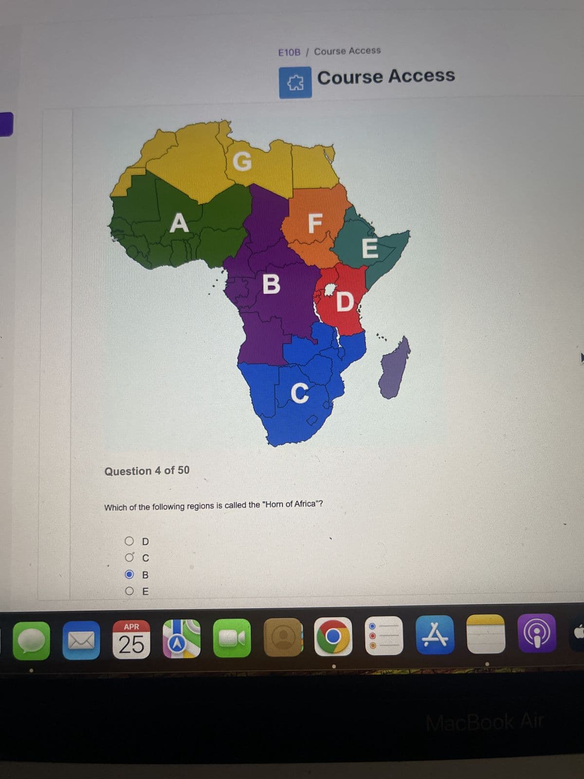 A
Question 4 of 50
E10B / Course Access
Course Access
E
B
D
C
Which of the following regions is called the "Horn of Africa"?
○ D
C
O B
O E
APR
25
A
MacBook Air