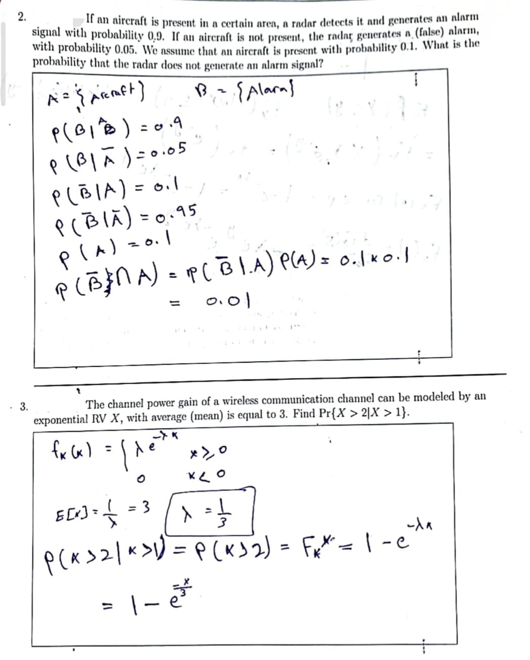 2.
3.
If an aircraft is present in a certain area, a radar detects it and generates an alarm
signal with probability 0,9. If an aircraft is not present, the radar generates a (false) alarm,
with probability 0.05. We assume that an aircraft is present with probability 0.1. What is the
probability that the radar does not generate an alarm signal?
B = {Alarn}
ļ
A = { Arcraft)
P(BITB) = 0.9
P (B₁A)=0.05
P(BIA) = 0.1
P(BIA) = 0.95
P(A) = 0.1
P (BNA) = P(BIA) P(A) = 0.1*0.1
0.01
fx (x) =
The channel power gain of a wireless communication channel can be modeled by an
exponential RV X, with average (mean) is equal to 3. Find Pr{X > 2|X > 1}.
l^
=
e
+
-K
x>0
ке
ECO+ + + ² ([X²+]
E[x] = =
=
L
-da
P(x > 2/^ > 1) = P(x > 2) = F₁*² = 1-c²
= 1-e²²