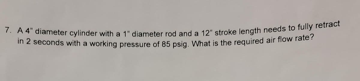 7. A 4" diameter cylinder with a 1" diameter rod and a 12" stroke length needs to fully retract
in 2 seconds with a working pressure of 85 psig. What is the required air flow rate?