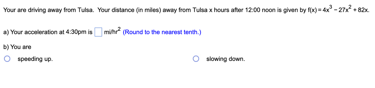 Your are driving away from Tulsa. Your distance (in miles) away from Tulsa x hours after 12:00 noon is given by f(x) = 4x³ − 27x² + 82x.
a) Your acceleration at 4:30pm is
b) You are
speeding up.
mi/hr² (Round to the nearest tenth.)
slowing down.