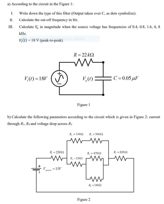 a) According to the circuit in the Figure 1:
I.
Write down the type of this filter (Output taken over C, as dots symbolize).
II.
Calculate the cut-off frequency in Hz.
III.
Calculate V, in magnitude when the source voltage has frequencies of 0.4, 0.8, 1.6, 4, 8
kHz.
V((t) = 18 V (peak-to-peak)
k)Ekran Alıntısı
R= 22 kQ
V,(1) = 18V (
V.(1)
C =0.05 µF
Figure 1
b) Calculate the following parameters according to the circuit which is given in Figure 2: current
through R1, R6 and voltage drop across R3.
R, = 330N
R, = 5602
R, = 2202
R, = 4702
R, = 8202
R, - 1200
15V
R, = 1802
Figure 2
