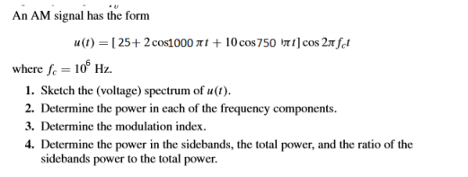 An AM signal has the form
u(t) = [ 25+ 2 cos1000 7t + 10 cos750 t]cos 27 fet
where fe = 10° Hz.
1. Sketch the (voltage) spectrum of u(1).
2. Determine the power in each of the frequency components.
3. Determine the modulation index.
4. Determine the power in the sidebands, the total power, and the ratio of the
sidebands power to the total power.
