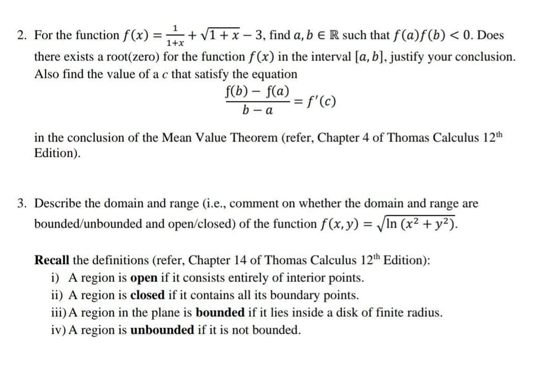 1
2. For the function f(x):
+ V1 +x - 3, find a, b E R such that f(a)f (b) < 0. Does
1+x
there exists a root(zero) for the function f (x) in the interval [a, b], justify your conclusion.
Also find the value of a c that satisfy the equation
f(b) – f(a)
= f'(c)
b - a
in the conclusion of the Mean Value Theorem (refer, Chapter 4 of Thomas Calculus 12th
Edition).
3. Describe the domain and range (i.e., comment on whether the domain and range are
bounded/unbounded and open/closed) of the function f(x, y) = /In (x2 + y2).
Recall the definitions (refer, Chapter 14 of Thomas Calculus 12th Edition):
i) A region is open if it consists entirely of interior points.
ii) A region is closed if it contains all its boundary points.
iii) A region in the plane is bounded if it lies inside a disk of finite radius.
iv) A region is unbounded if it is not bounded.
