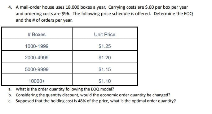 4. A mail-order house uses 18,000 boxes a year. Carrying costs are $.60 per box per year
and ordering costs are $96. The following price schedule is offered. Determine the EOQ
and the # of orders per year.
# Boxes
Unit Price
1000-1999
$1.25
2000-4999
$1.20
5000-9999
$1.15
10000+
$1.10
a. What is the order quantity following the EOQ model?
b. Considering the quantity discount, would the economic order quantity be changed?
c. Supposed that the holding cost is 48% of the price, what is the optimal order quantity?