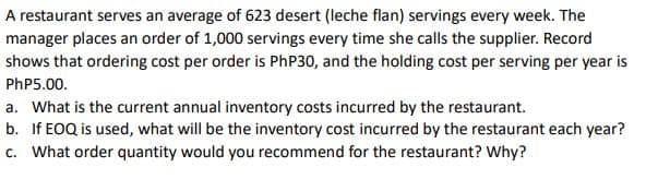 A restaurant serves an average of 623 desert (leche flan) servings every week. The
manager places an order of 1,000 servings every time she calls the supplier. Record
shows that ordering cost per order is PhP30, and the holding cost per serving per year is
PhP5.00.
a. What is the current annual inventory costs incurred by the restaurant.
b. If EOQ is used, what will be the inventory cost incurred by the restaurant each year?
c. What order quantity would you recommend for the restaurant? Why?