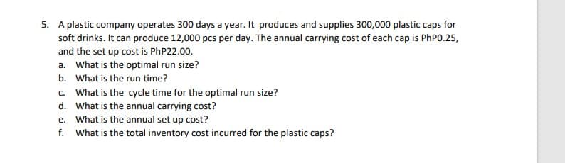 5. A plastic company operates 300 days a year. It produces and supplies 300,000 plastic caps for
soft drinks. It can produce 12,000 pcs per day. The annual carrying cost of each cap is PhP0.25,
and the set up cost is PhP22.00.
a. What is the optimal run size?
b. What is the run time?
c. What is the cycle time for the optimal run size?
d.
What is the annual carrying cost?
e. What is the annual set up cost?
f. What is the total inventory cost incurred for the plastic caps?