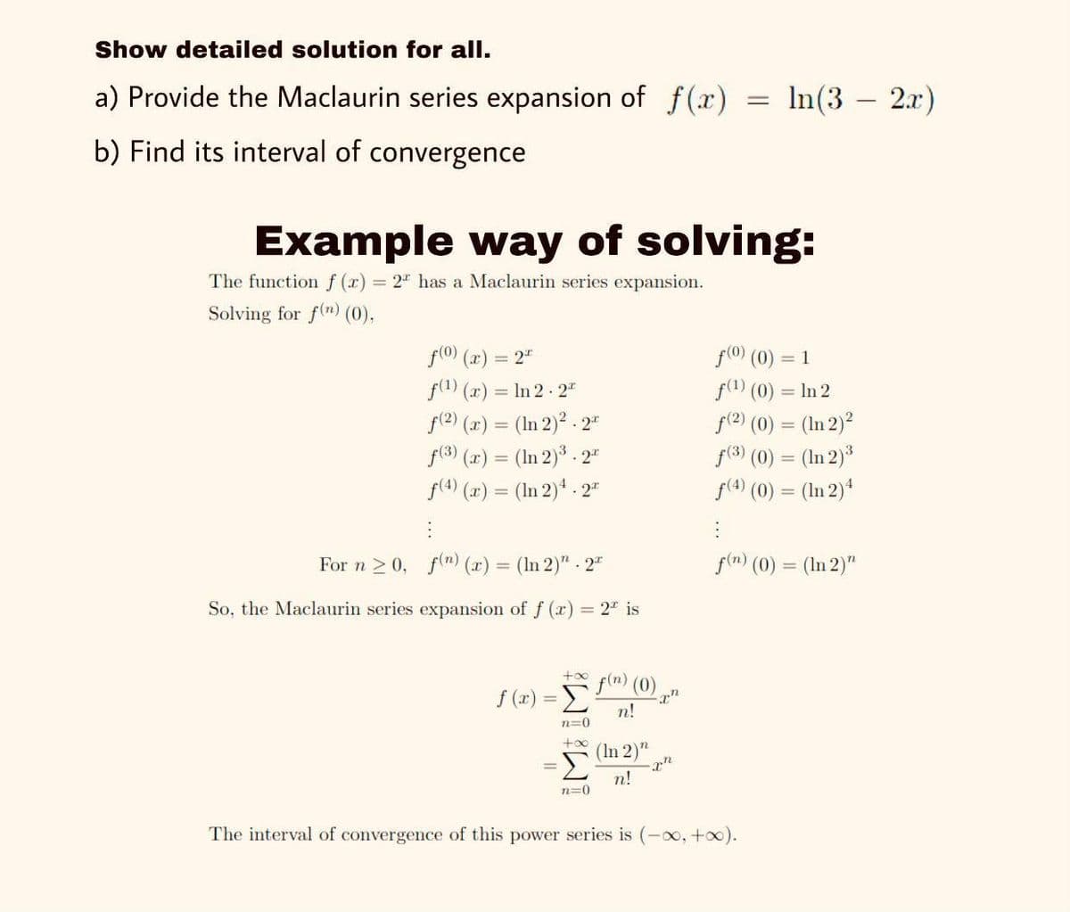 Show detailed solution for all.
a) Provide the Maclaurin series expansion of f (x)
In(3 – 2.x)
b) Find its interval of convergence
Example way of solving:
The functionf (r) 2" has a Maclaurin series expansion.
Solving for f(n) (0),
f(0) (x) = 2"
f(1) (r) = In 2 2"
f(2) (r) = (In 2)2 - 2"
f(3) (2) = (In 2)3 . 2"
f(4) (x) = (In 2)* - 2"
f(0 (0) = 1
f(1) (0) = In 2
f(2) (0) = (In 2)2
f(3) (0) = (In 2)3
f(4) (0) = (In 2)4
For n 2 0, f(m) (x) = (In 2)" 2"
f(n) (0) = (In 2)"
%3D
So, the Maclaurin series expansion of f (x) = 2" is
+oo
f(m) (0)
f (x) = E
n!
%3D
n=0
+0o
(In 2)"
n!
n=0
The interval of convergence of this power series is
00, +0).
