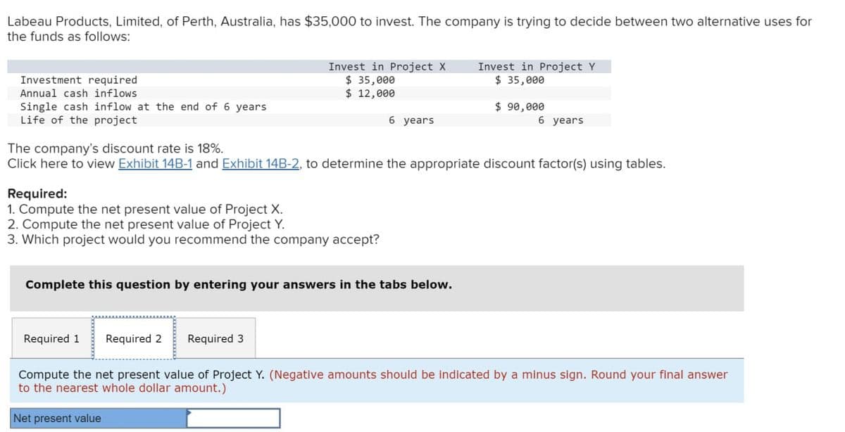 Labeau Products, Limited, of Perth, Australia, has $35,000 to invest. The company is trying to decide between two alternative uses for
the funds as follows:
Investment required
Annual cash inflows
Invest in Project X
$ 35,000
Invest in Project Y
$ 35,000
$ 12,000
Single cash inflow at the end of 6 years
Life of the project
$ 90,000
6 years
6 years
The company's discount rate is 18%.
Click here to view Exhibit 14B-1 and Exhibit 14B-2, to determine the appropriate discount factor(s) using tables.
Required:
1. Compute the net present value of Project X.
2. Compute the net present value of Project Y.
3. Which project would you recommend the company accept?
Complete this question by entering your answers in the tabs below.
Required 1 Required 2 Required 3
Compute the net present value of Project Y. (Negative amounts should be indicated by a minus sign. Round your final answer
to the nearest whole dollar amount.)
Net present value