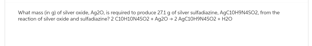 What mass (in g) of silver oxide, Ag20, is required produce 27.1 g of silver sulfadiazine, AgC10H9N4SO2, from the
reaction of silver oxide and sulfadiazine? 2 C10H10N4SO2 + Ag2O → 2 AgC10H9N4SO2 + H2O