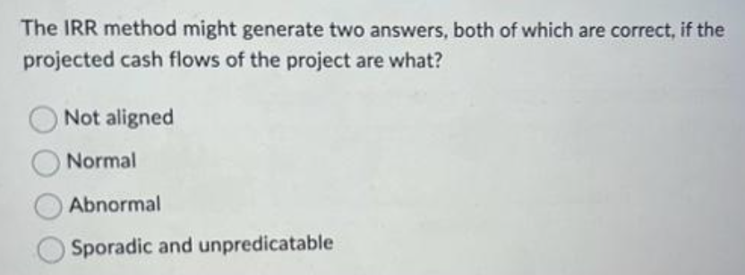 The IRR method might generate two answers, both of which are correct, if the
projected cash flows of the project are what?
Not aligned
Normal
Abnormal
Sporadic and unpredicatable