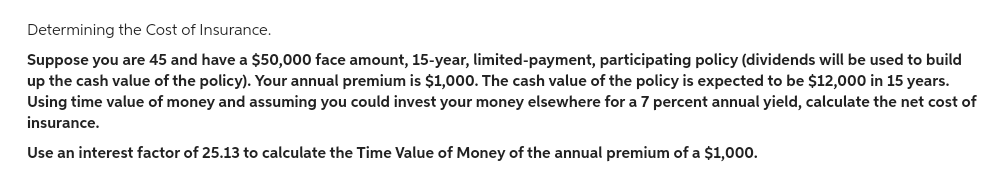 Determining the Cost of Insurance.
Suppose you are 45 and have a $50,000 face amount, 15-year, limited-payment, participating policy (dividends will be used to build
up the cash value of the policy). Your annual premium is $1,000. The cash value of the policy is expected to be $12,000 in 15 years.
Using time value of money and assuming you could invest your money elsewhere for a 7 percent annual yield, calculate the net cost of
insurance.
Use an interest factor of 25.13 to calculate the Time Value of Money of the annual premium of a $1,000.